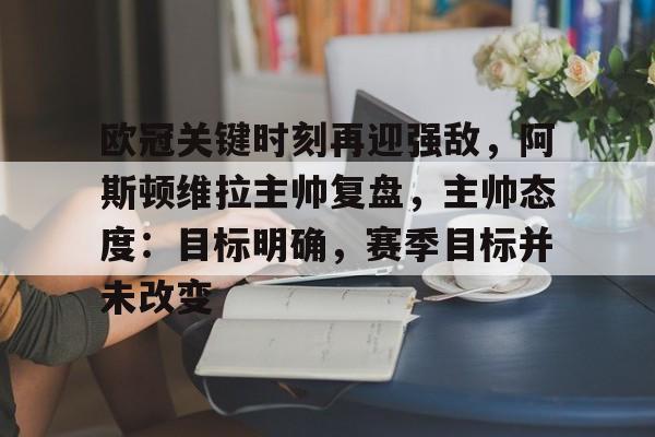 贝博体育 -包含欧冠关键时刻再迎强敌，阿斯顿维拉主帅复盘，主帅态度：目标明确，赛季目标并未改变的词条